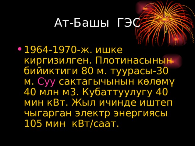 Ат-Башы ГЭС 1964-1970-ж. ишке киргизилген. Плотинасынын бийиктиги 80 м. туурасы-30 м. Суу сактагычынын көлөмү 40 млн м3. Кубаттуулугу 40 мин кВт. Жыл ичинде иштеп чыгарган электр энергиясы 105 мин кВт/саат. 