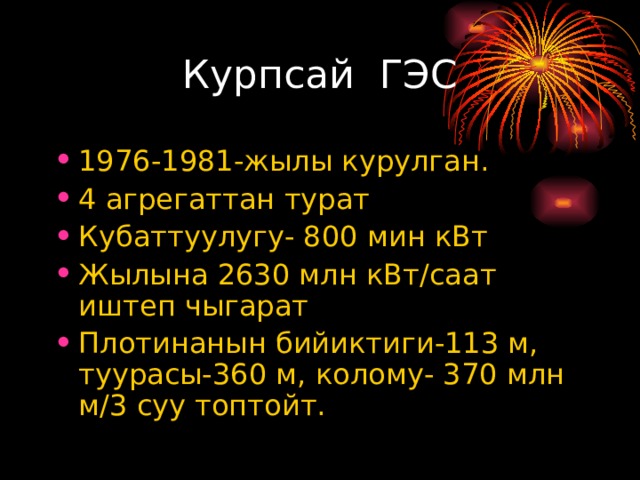 Курпсай ГЭС 1976-1981-жылы курулган. 4 агрегаттан турат Кубаттуулугу- 800 мин кВт Жылына 2630 млн кВт/саат иштеп чыгарат Плотинанын бийиктиги-113 м, туурасы-360 м, колому- 370 млн м/3 суу топтойт.  