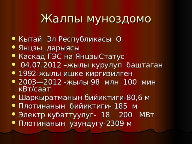 Жалпы муноздомо Кытай Эл Республикасы О Янцзы дарыясы Каскад ГЭС на ЯнцзыСтатус  04.07.2012 –жылы курулуп баштаган 1992-жылы ишке киргизилген 2003—2012 -жылы 98 млн 100 мин кВт/саат Шаркыратманын бийиктиги-80,6 м Плотинанын бийиктиги- 185 м Электр кубаттуулуг- 18 200 МВт Плотинанын узундугу-2309 м 