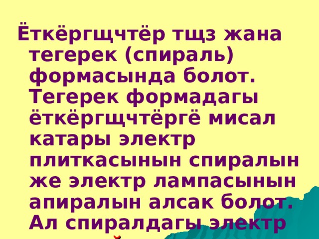 Ёткёргщчтёр тщз жана тегерек (спираль) формасында болот. Тегерек формадагы ёткёргщчтёргё мисал катары электр плиткасынын спиралын же электр лампасынын апиралын алсак болот. Ал спиралдагы электр тогун айлана тщрщндёгщ же тегерек ток деп атап коюшат.  