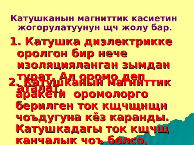 Катушканын магниттик касиетин жогорулатуунун щч жолу бар. 1. Катушка диэлектрикке оролгон бир нече изоляцияланган зымдан турат. Ал оромо деп аталат. 2. Катушканын магниттик аракети оромолорго берилген ток кщчщнщн чоъдугуна кёз каранды. Катушкадагы ток кщчщ канчалык чоъ болсо, анын магниттик касиети ошончолук чоъ болот. 