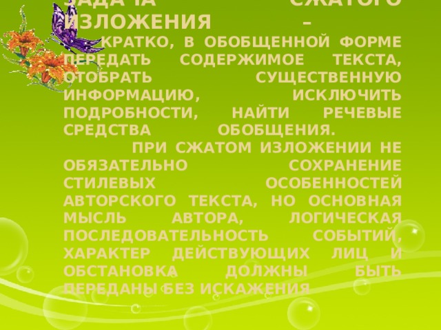 Задача сжатого изложения –  кратко, в обобщенной форме передать содержимое текста, отобрать существенную информацию, исключить подробности, найти речевые средства обобщения.  При сжатом изложении не обязательно сохранение стилевых особенностей авторского текста, но основная мысль автора, логическая последовательность событий, характер действующих лиц и обстановка должны быть переданы без искажения 
