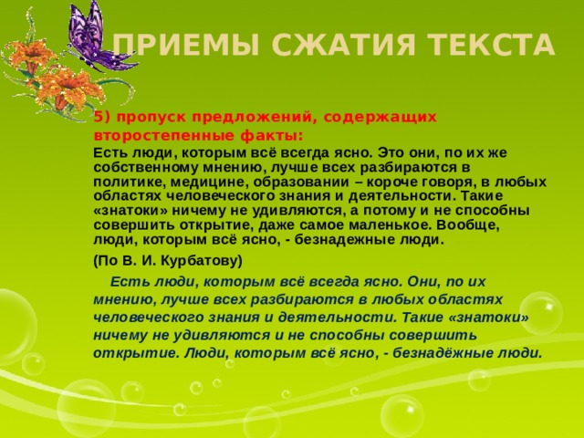 Приемы сжатия текста 5) пропуск предложений, содержащих второстепенные факты: Есть люди, которым всё всегда ясно. Это они, по их же собственному мнению, лучше всех разбираются в политике, медицине, образовании – короче говоря, в любых областях человеческого знания и деятельности. Такие «знатоки» ничему не удивляются, а потому и не способны совершить открытие, даже самое маленькое. Вообще, люди, которым всё ясно, - безнадежные люди. (По В. И. Курбатову)  Есть люди, которым всё всегда ясно. Они, по их мнению, лучше всех разбираются в любых областях человеческого знания и деятельности. Такие «знатоки» ничему не удивляются и не способны совершить открытие. Люди, которым всё ясно, - безнадёжные люди.  