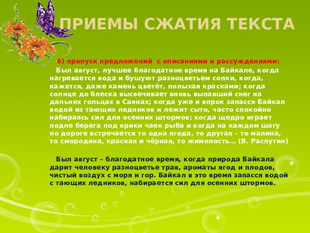 Приемы сжатия текста 6) пропуск предложений с описаниями и рассуждениями:  Был август, лучшее благодатное время на Байкале, когда нагревается вода и бушуют разноцветьем сопки, когда, кажется, даже камень цветёт, полыхая красками; когда солнце до блеска высвечивает вновь выпавший снег на дальних гольцах в Саянах; когда уже и впрок запасся Байкал водой из тающих ледников и лежит сыто, часто спокойно набираясь сил для осенних штормов; когда щедро играет подле берега под крики чаек рыба и когда на каждом шагу по дороге встречается то одна ягода, то другая – то малина, то смородина, красная и чёрная, то жимолость… (В. Распутин)  Был август – благодатное время, когда природа Байкала дарит человеку разноцветье трав, ароматы ягод и плодов, чистый воздух с моря и гор. Байкал в это время запасся водой с тающих ледников, набирается сил для осенних штормов.  