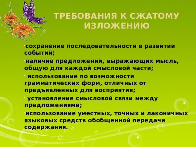 Требования к сжатому изложению сохранение последовательности в развитии событий; наличие предложений, выражающих мысль, общую для каждой смысловой части;  использование по возможности грамматических форм, отличных от предъявленных для восприятия;  установление смысловой связи между предложениями; использование уместных, точных и лаконичных языковых средств обобщенной передачи содержания.  