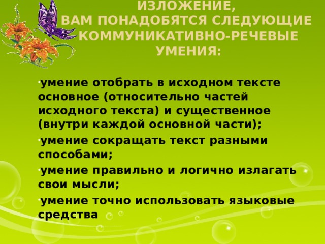 Чтобы написать сжатое изложение,  вам понадобятся следующие  коммуникативно-речевые умения: умение отобрать в исходном тексте основное (относительно частей исходного текста) и существенное (внутри каждой основной части); умение сокращать текст разными способами; умение правильно и логично излагать свои мысли; умение точно использовать языковые средства 