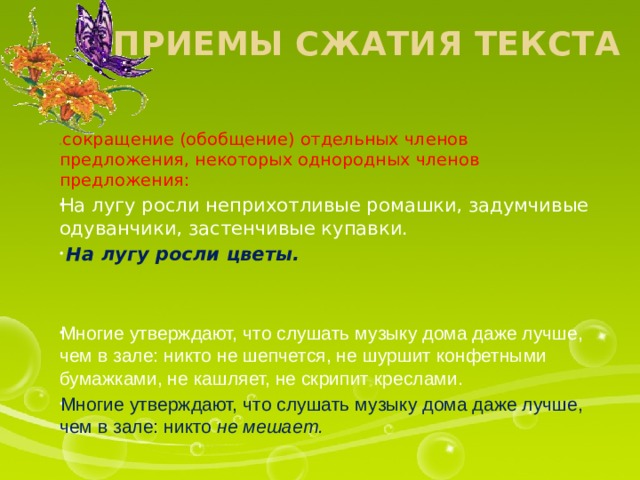 Приемы сжатия текста 1) сокращение (обобщение) отдельных членов предложения, некоторых однородных членов предложения:  На лугу росли неприхотливые ромашки, задумчивые одуванчики, застенчивые купавки.  На лугу росли цветы. Многие утверждают, что слушать музыку дома даже лучше, чем в зале: никто не шепчется, не шуршит конфетными бумажками, не кашляет, не скрипит креслами. Многие утверждают, что слушать музыку дома даже лучше, чем в зале: никто не мешает. 