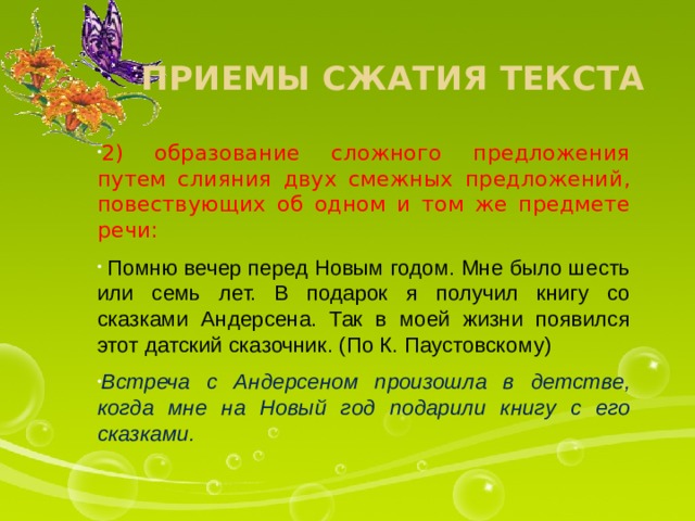 Приемы сжатия текста 2) образование сложного предложения путем слияния двух смежных предложений, повествующих об одном и том же предмете речи:  Помню вечер перед Новым годом. Мне было шесть или семь лет. В подарок я получил книгу со сказками Андерсена. Так в моей жизни появился этот датский сказочник. (По К. Паустовскому) Встреча с Андерсеном произошла в детстве, когда мне на Новый год подарили книгу с его сказками. 