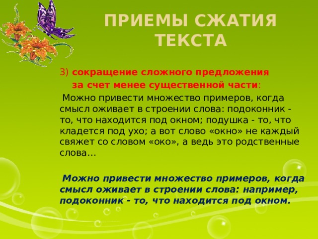 Приемы сжатия текста 3) сокращение сложного предложения  за счет менее существенной части :  Можно привести множество примеров, когда смысл оживает в строении слова: подоконник - то, что находится под окном; подушка - то, что кладется под ухо; а вот слово «окно» не каждый свяжет со словом «око», а ведь это родственные слова…  Можно привести множество примеров, когда смысл оживает в строении слова: например, подоконник - то, что находится под окном.  