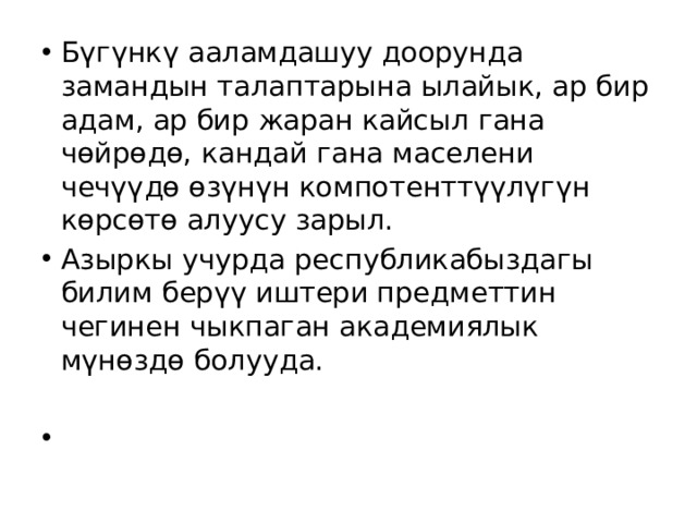 Бүгүнкү ааламдашуу доорунда замандын талаптарына ылайык, ар бир адам, ар бир жаран кайсыл гана чөйрөдө, кандай гана маселени чечүүдө өзүнүн компотенттүүлүгүн көрсөтө алуусу зарыл. Азыркы учурда республикабыздагы билим берүү иштери предметтин чегинен чыкпаган академиялык мүнөздө болууда. 