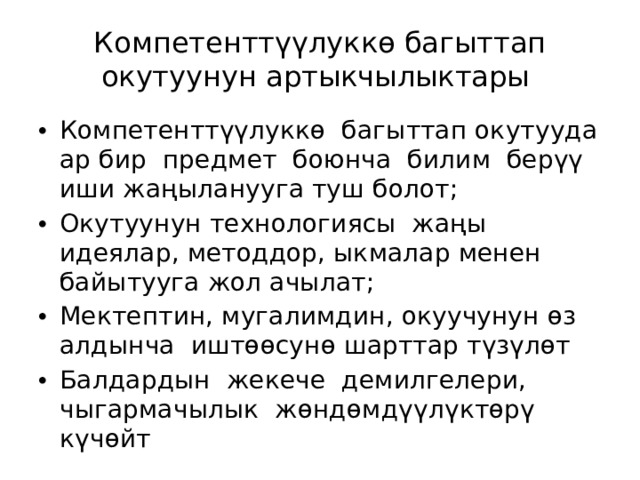 Компетенттүүлуккө багыттап окутуунун артыкчылыктары Компетенттүүлуккө багыттап окутууда ар бир предмет боюнча билим берүү иши жаңыланууга туш болот; Окутуунун технологиясы жаңы идеялар, методдор, ыкмалар менен байытууга жол ачылат; Мектептин, мугалимдин, окуучунун өз алдынча иштөөсунө шарттар түзүлөт Балдардын жекече демилгелери, чыгармачылык жөндөмдүүлүктөрү күчөйт 