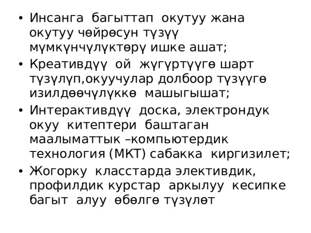 Инсанга багыттап окутуу жана окутуу чөйрөсун түзүү мүмкүнчүлүктөрү ишке ашат; Креативдүү ой жүгүртүүгө шарт түзүлүп,окуучулар долбоор түзүүгө изилдөөчүлүккө машыгышат; Интерактивдүү доска, электрондук окуу китептери баштаган маалыматтык –компьютердик технология (МКТ) сабакка киргизилет; Жогорку класстарда элективдик, профилдик курстар аркылуу кесипке багыт алуу өбөлгө түзүлөт 
