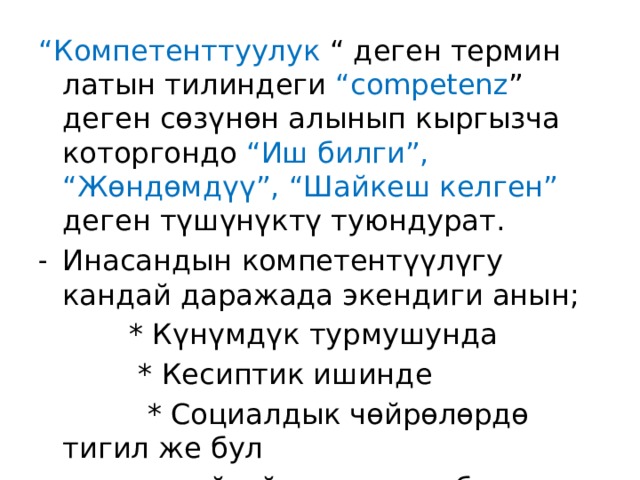 “ Компетенттуулук “ деген термин латын тилиндеги “competenz ” деген сөзүнөн алынып кыргызча которгондо “Иш билги”, “Жөндөмдүү”, “Шайкеш келген” деген түшүнүктү туюндурат. Инасандын компетентүүлүгу кандай даражада экендиги анын;  * Күнүмдүк турмушунда  * Кесиптик ишинде  * Социалдык чөйрөлөрдө тигил же бул  көйгөйлөрдү чече билүүдө аныкталат. 