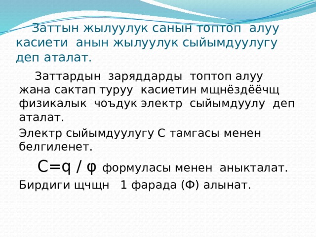  Заттын жылуулук санын топтоп алуу касиети анын жылуулук сыйымдуулугу деп аталат.  Заттардын заряддарды топтоп алуу жана сактап туруу касиетин мщнёздёёчщ физикалык чоъдук электр сыйымдуулу деп аталат. Электр сыйымдуулугу С тамгасы менен белгиленет.  С=q / φ формуласы менен аныкталат. Бирдиги щчщн 1 фарада (Ф) алынат. 