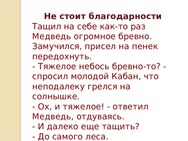 Не стоит благодарности Тащил на себе как-то раз Медведь огромное бревно. Замучился, присел на пенек передохнуть.  - Тяжелое небось бревно-то? - спросил молодой Кабан, что неподалеку грелся на солнышке.  - Ох, и тяжелое! - ответил Медведь, отдуваясь.  - И далеко еще тащить?  - До самого леса. 