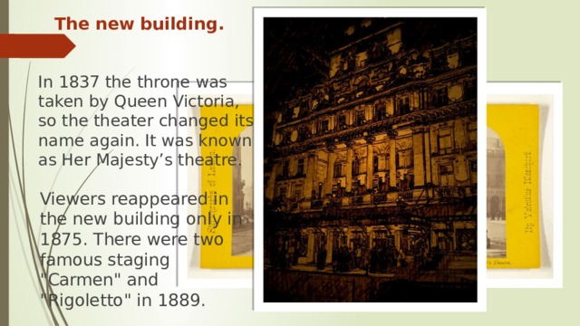 The new building. In 1837 the throne was taken by Queen Victoria, so the theater changed its name again. It was known as Her Majesty’s theatre. Viewers reappeared in the new building only in 1875. There were two famous staging 