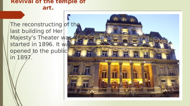 Revival of the temple of art. The reconstructing of the last building of Her Majesty's Theater was started in 1896. It was opened to the public  in 1897. 