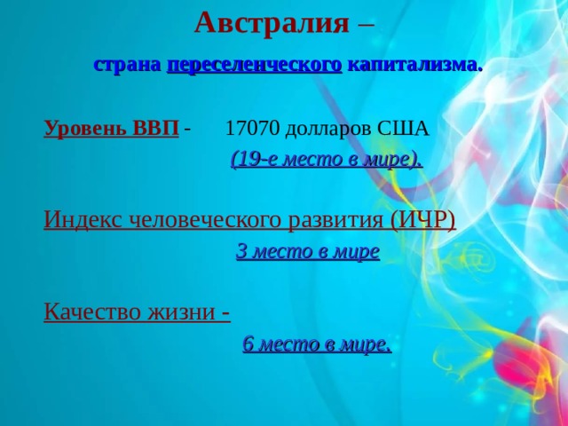 Австралия  –   страна переселенческого капитализма.   Уровень ВВП - 17070 долларов США  (19-е место в мире).  Индекс человеческого развития (ИЧР)  3 место в мире  Качество жизни -   6 место в мире.  6 место в мире.  
