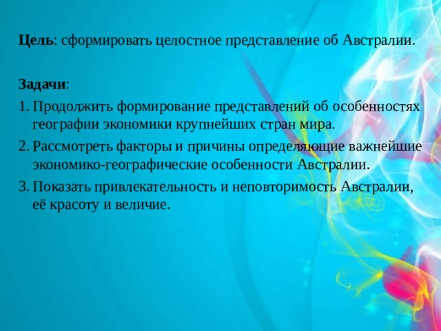 Цель : сформировать целостное представление об Австралии. Задачи : Продолжить формирование представлений об особенностях географии экономики крупнейших стран мира. Рассмотреть факторы и причины определяющие важнейшие экономико-географические особенности Австралии. Показать привлекательность и неповторимость Австралии, её красоту и величие. 