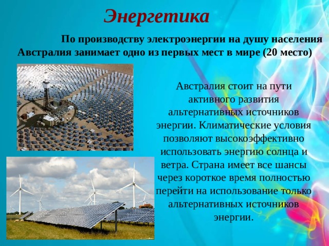 Энергетика   По производству электроэнергии на душу населения  Австралия занимает одно из первых мест в мире (20 место) Австралия стоит на пути активного развития альтернативных источников энергии. Климатические условия позволяют высокоэффективно использовать энергию солнца и ветра. Страна имеет все шансы через короткое время полностью перейти на использование только альтернативных источников энергии. 