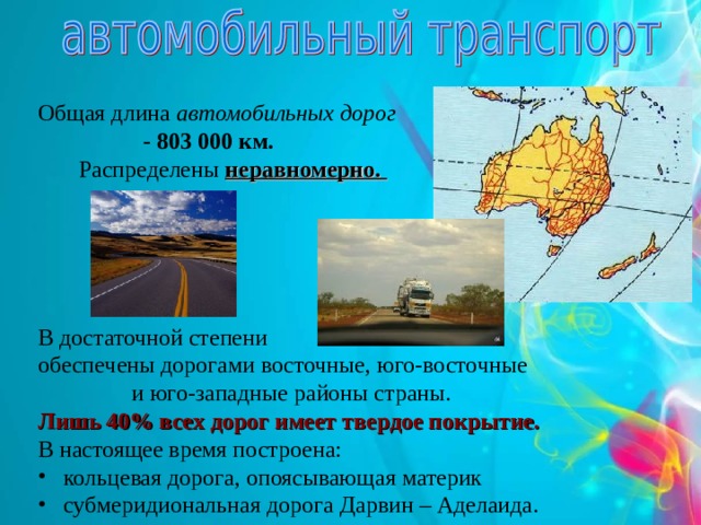 Общая длина автомобильных дорог  - 803 000 км.  Распределены неравномерно. В достаточной степени обеспечены дорогами восточные, юго-восточные  и юго-западные районы страны. Лишь 40% всех дорог имеет твердое покрытие. В настоящее время построена:  кольцевая дорога, опоясывающая материк  субмеридиональная дорога Дарвин – Аделаида. 