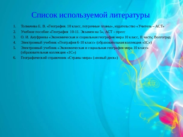 Список используемой литературы Толмачева Е. В. «География. 10 класс, поурочные планы», издательство «Учитель – АСТ» Учебное пособие «География 10-11. Экзамен на 5», АСТ – пресс О. И. Ануфриева «Экономическая и социальная география мира 10 класс, II часть; Волгоград Электронный учебник «География 6-10 класс» (образовательная коллекция «1С»)  Электронный учебник «Экономическая и социальная география мира 10 класс» (образовательная коллекция «1С»)  Географический справочник «Страны мира» («новый диск») 