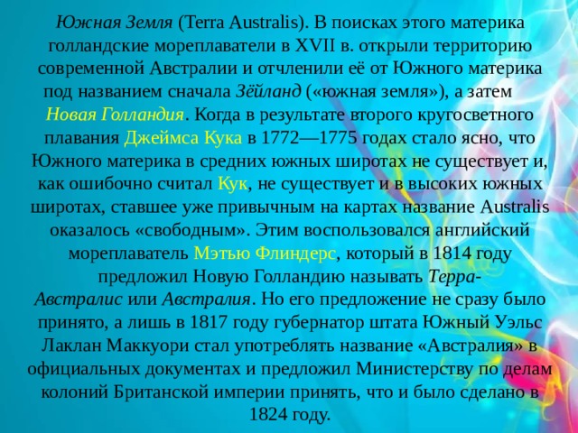 Южная Земля  (Terra Australis). В поисках этого материка голландские мореплаватели в XVII в. открыли территорию современной Австралии и отчленили её от Южного материка под названием сначала  Зёйланд  («южная земля»), а затем  Новая Голландия . Когда в результате второго кругосветного плавания  Джеймса Кука  в 1772—1775 годах стало ясно, что Южного материка в средних южных широтах не существует и, как ошибочно считал  Кук , не существует и в высоких южных широтах, ставшее уже привычным на картах название Australis оказалось «свободным». Этим воспользовался английский мореплаватель  Мэтью Флиндерс , который в 1814 году предложил Новую Голландию называть  Терра-Австралис  или  Австралия . Но его предложение не сразу было принято, а лишь в 1817 году губернатор штата Южный Уэльс Лаклан Маккуори стал употреблять название «Австралия» в официальных документах и предложил Министерству по делам колоний Британской империи принять, что и было сделано в 1824 году. 