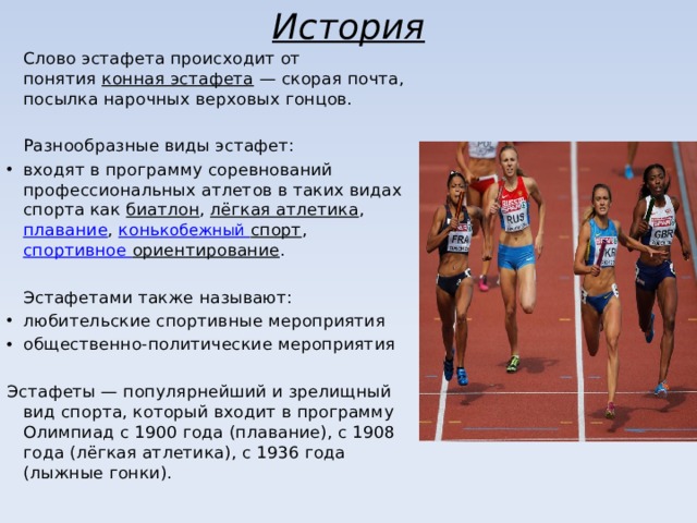 История  Слово эстафета происходит от понятия  конная эстафета  — скорая почта, посылка нарочных верховых гонцов.  Разнообразные виды эстафет: входят в программу соревнований профессиональных атлетов в таких видах спорта как  биатлон ,  лёгкая атлетика ,  плавание ,  конь кобежный спорт ,  спортивное ориентирование .  Эстафетами также называют: любительские спортивные мероприятия общественно-политические мероприятия Эстафеты — популярнейший и зрелищный вид спорта, который входит в программу Олимпиад с 1900 года (плавание), с 1908 года (лёгкая атлетика), с 1936 года (лыжные гонки). 