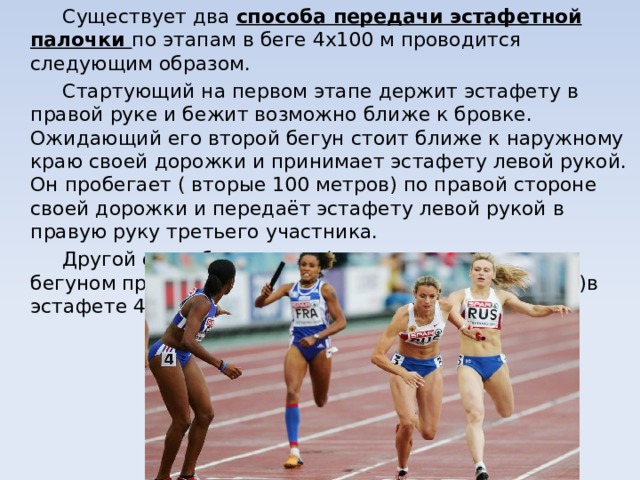   Существует два способа передачи эстафетной палочки по этапам в беге 4х100 м проводится следующим образом.   Стартующий на первом этапе держит эстафету в правой руке и бежит возможно ближе к бровке. Ожидающий его второй бегун стоит ближе к наружному краю своей дорожки и принимает эстафету левой рукой. Он пробегает ( вторые 100 метров) по правой стороне своей дорожки и передаёт эстафету левой рукой в правую руку третьего участника.   Другой способ передачи ( с перекладыванием бегуном принятой эстафеты из одной руки в другую)в эстафете 4х100м менее эффективны. 