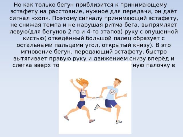 Но как только бегун приблизится к принимающему эстафету на расстояние, нужное для передачи, он даёт сигнал «хоп». Поэтому сигналу принимающий эстафету, не снижая темпа и не нарушая ритма бега, выпрямляет левую(для бегунов 2-го и 4-го этапов) руку с опущенной кистью( отведённый большой палец образует с остальными пальцами угол, открытый книзу). В это мгновение бегун, передающий эстафету, быстро вытягивает правую руку и движением снизу вперёд и слегка вверх точно вкладывает эстафетную палочку в кисть принимающего. 