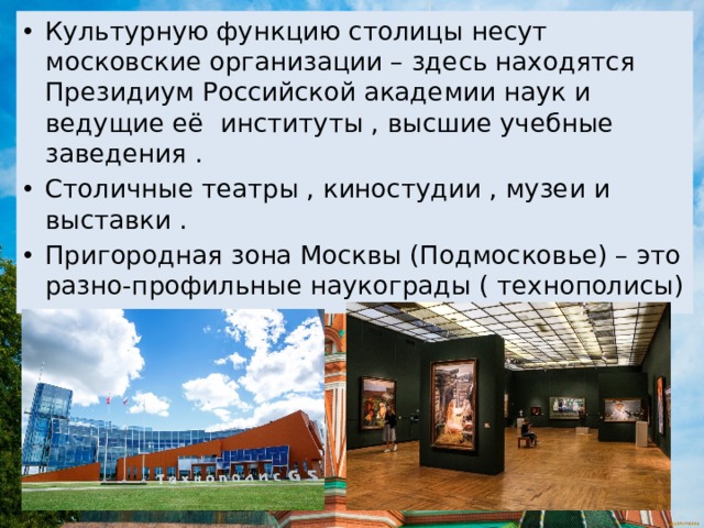 Культурную функцию столицы несут московские организации – здесь находятся Президиум Российской академии наук и ведущие её институты , высшие учебные заведения . Столичные театры , киностудии , музеи и выставки . Пригородная зона Москвы (Подмосковье) – это разно-профильные наукограды ( технополисы) 