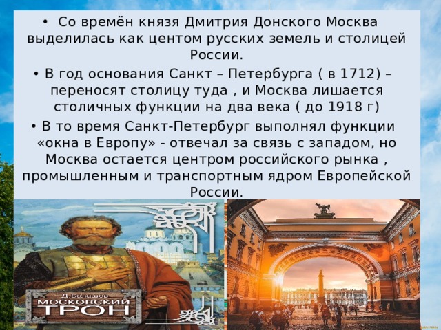Со времён князя Дмитрия Донского Москва выделилась как центом русских земель и столицей России. В год основания Санкт – Петербурга ( в 1712) – переносят столицу туда , и Москва лишается столичных функции на два века ( до 1918 г) В то время Санкт-Петербург выполнял функции «окна в Европу» - отвечал за связь с западом, но Москва остается центром российского рынка , промышленным и транспортным ядром Европейской России. 