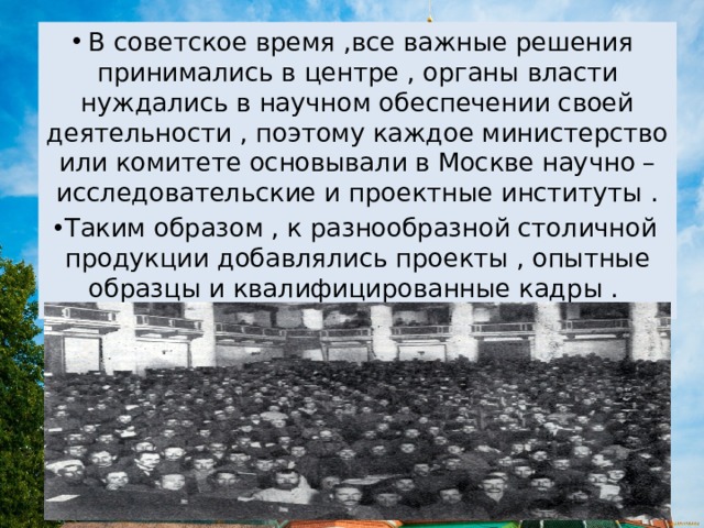 В советское время ,все важные решения принимались в центре , органы власти нуждались в научном обеспечении своей деятельности , поэтому каждое министерство или комитете основывали в Москве научно – исследовательские и проектные институты . Таким образом , к разнообразной столичной продукции добавлялись проекты , опытные образцы и квалифицированные кадры . 