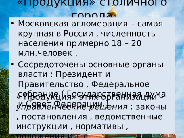«Продукция» столичного города Московская агломерация – самая крупная в России , численность населения примерно 18 – 20 млн.человек . Сосредоточены основные органы власти : Президент и Правительство , Федеральное собрание ( Государственная дума и Совет Федерации ) . « Продукция» этих организации – управленческие решения : законы , постановления , ведомственные инструкции , нормативы , положения и т.д. 