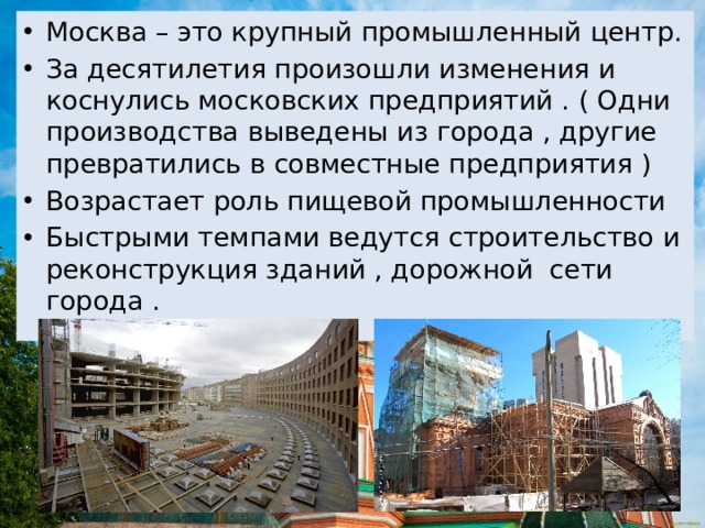 Москва – это крупный промышленный центр. За десятилетия произошли изменения и коснулись московских предприятий . ( Одни производства выведены из города , другие превратились в совместные предприятия ) Возрастает роль пищевой промышленности Быстрыми темпами ведутся строительство и реконструкция зданий , дорожной сети города . 