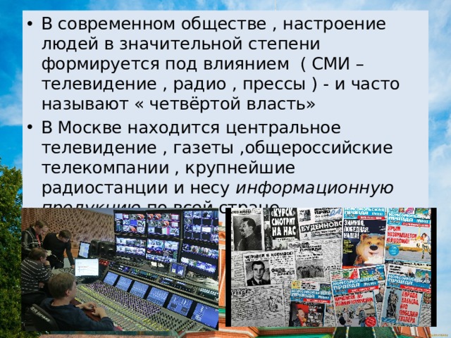 В современном обществе , настроение людей в значительной степени формируется под влиянием ( СМИ – телевидение , радио , прессы ) - и часто называют « четвёртой власть» В Москве находится центральное телевидение , газеты ,общероссийские телекомпании , крупнейшие радиостанции и несу информационную продукцию по всей стране . 