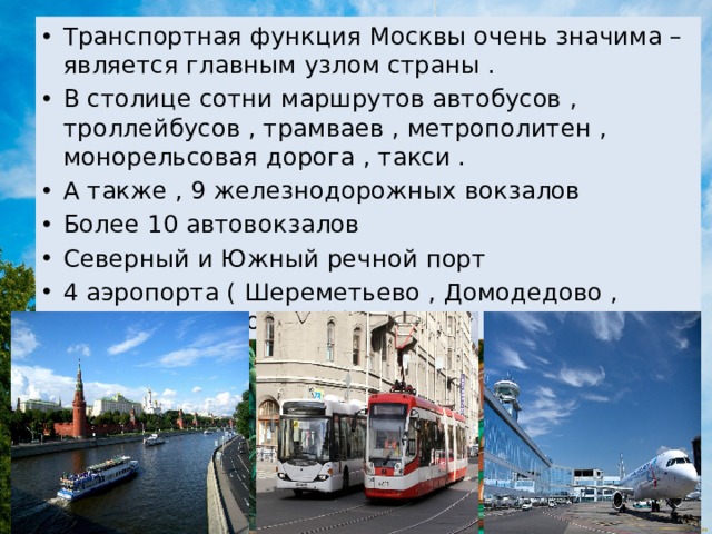 Транспортная функция Москвы очень значима – является главным узлом страны . В столице сотни маршрутов автобусов , троллейбусов , трамваев , метрополитен , монорельсовая дорога , такси . А также , 9 железнодорожных вокзалов Более 10 автовокзалов Северный и Южный речной порт 4 аэропорта ( Шереметьево , Домодедово , Внуково , Жуковский ) 