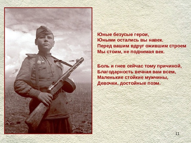 Юные безусые герои,  Юными остались вы навек.  Перед вашим вдруг ожившим строем  Мы стоим, не поднимая век.   Боль и гнев сейчас тому причиной,  Благодарность вечная вам всем,  Маленькие стойкие мужчины,  Девочки, достойные поэм.  