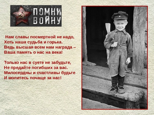  Нам славы посмертной не надо, Хоть наша судьба и горька. Ведь высшая всем нам награда – Ваша память о нас на века!  Только нас в суете не забудьте, Не предайте погибших за вас. Милосердны и счастливы будьте И молитесь почаще за нас!  