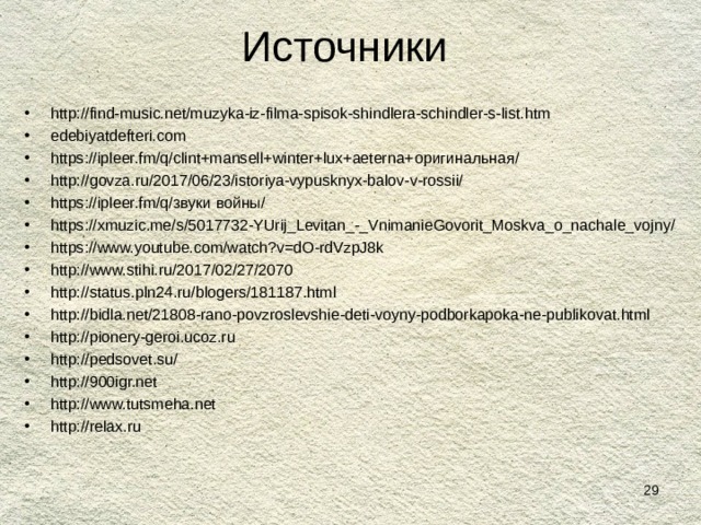 Источники http://find-music.net/muzyka-iz-filma-spisok-shindlera-schindler-s-list.htm edebiyatdefteri.com https://ipleer.fm/q/clint+mansell+winter+lux+aeterna+ оригинальная/ http://govza.ru/2017/06/23/istoriya-vypusknyx-balov-v-rossii/ https://ipleer.fm/q/ звуки войны/ https://xmuzic.me/s/5017732-YUrij_Levitan_-_VnimanieGovorit_Moskva_o_nachale_vojny/ https://www.youtube.com/watch?v=dO-rdVzpJ8k http://www.stihi.ru/2017/02/27/2070 http://status.pln24.ru/blogers/181187.html http://bidla.net/21808-rano-povzroslevshie-deti-voyny-podborkapoka-ne-publikovat.html http://pionery-geroi.ucoz.ru http://pedsovet.su/ http://900igr.net http://www.tutsmeha.net http://relax.ru      