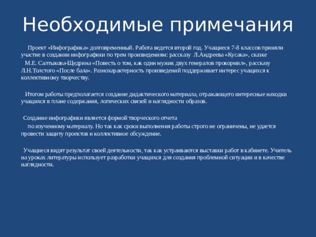 Необходимые примечания  Проект «Инфографика» долговременный. Работа ведется второй год. Учащиеся 7-8 классов приняли участие в создании инфографики по трем произведениям: рассказу Л.Андреева «Кусака», сказке  М.Е. Салтыкова-Щедрина «Повесть о том, как один мужик двух генералов прокормил», рассказу Л.Н.Толстого «После бала». Разнохарактерность произведений поддерживает интерес учащихся к коллективному творчеству.  Итогом работы предполагается создание дидактического материала, отражающего интересные находки учащихся в плане содержания, логических связей и наглядности образов.  Создание инфографики является формой творческого отчета  по изученному материалу. Но так как сроки выполнения работы строго не ограничены, не удается провести защиту проектов и коллективное обсуждение.  Учащиеся видят результат своей деятельности, так как устраиваются выставки работ в кабинете. Учитель на уроках литературы использует разработки учащихся для создания проблемной ситуации и в качестве наглядности. 