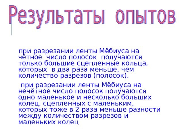 при разрезании ленты Мёбиуса на чётное число полосок получаются только большие сцепленные кольца, которых в два раза меньше, чем количество разрезов (полосок).  при разрезании ленты Мёбиуса на нечётное число полосок получаются одно маленькое и несколько больших колец, сцепленных с маленьким, которых тоже в 2 раза меньше разности между количеством разрезов и маленьких колец 