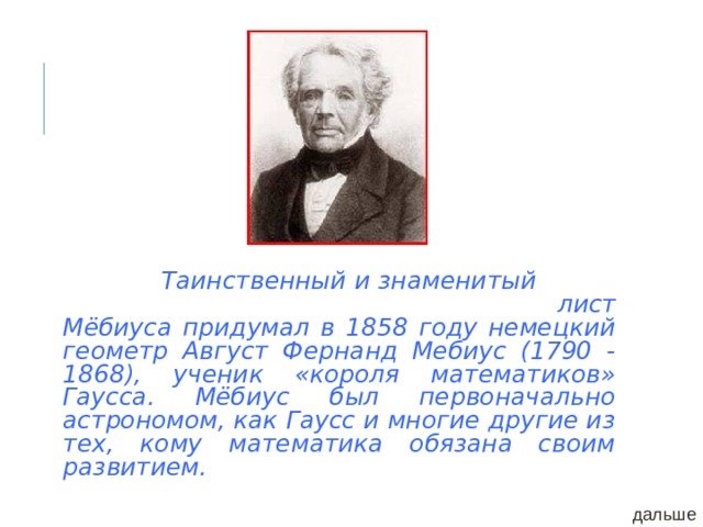  Таинственный  и знаменитый  лист Мёбиуса придумал в 1858 году немецкий геометр Август Фернанд Мебиус (1790 - 1868), ученик «короля математиков» Гаусса. Мёбиус был первоначально астрономом, как Гаусс и многие другие из тех, кому математика обязана своим развитием. дальше 