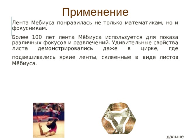 Применение Лента Мебиуса понравилась не только математикам, но и фокусникам. Более 100 лет лента Мёбиуса используется для показа различных фокусов и развлечений. Удивительные свойства листа демонстрировались даже в цирке, где подвешивались яркие ленты, склеенные в  виде листов  Мёбиуса. дальше 