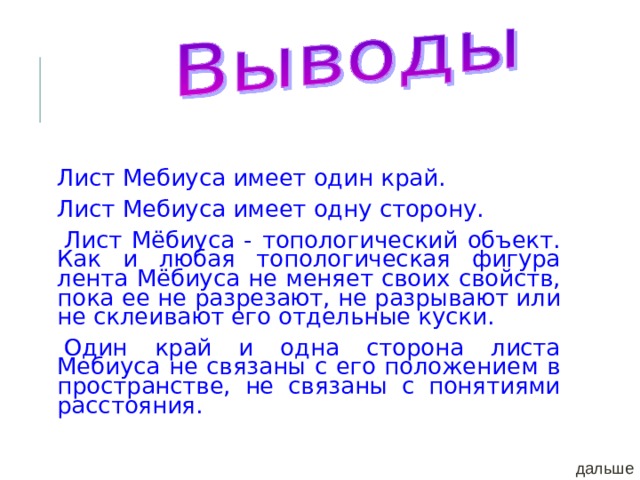 Лист Мебиуса имеет один край. Лист Мебиуса имеет одну сторону. Лист Мёбиуса - топологический объект. Как и любая топологическая фигура лента Мёбиуса не меняет своих свойств, пока ее не разрезают, не разрывают или не склеивают его отдельные куски. Один край и одна сторона листа Мебиуса не связаны с его положением в пространстве, не связаны с понятиями расстояния. дальше 