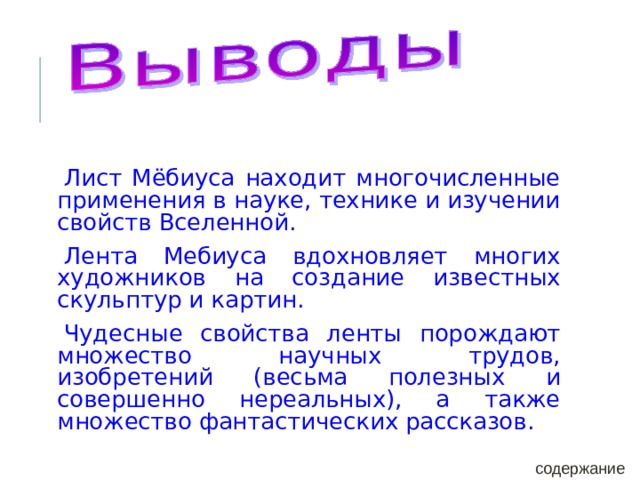 Лист Мёбиуса находит многочисленные применения в науке, технике и изучении свойств Вселенной. Лента Мебиуса вдохновляет многих художников на создание известных скульптур и картин. Чудесные свойства ленты порождают множество научных трудов, изобретений (весьма полезных и совершенно нереальных), а также множество фантастических рассказов. содержание 