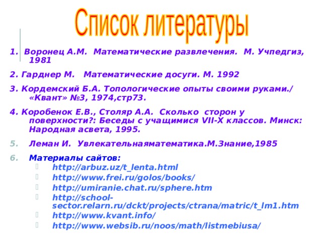 1. Воронец А.М. Математические развлечения. М. Учпедгиз, 1981 2. Гарднер М. Математические досуги. М. 1992 3. Кордемский Б.А. Топологические опыты своими руками./ «Квант» №3, 1974,стр73. 4. Коробенок Е.В., Столяр А.А. Сколько сторон у поверхности?: Беседы с учащимися VII - X классов. Минск: Народная асвета, 1995. Леман И. Увлекательнаяматематика.М.Знание,1985 Материалы сайтов: http://arbuz.uz/t_lenta.html http://www.frei.ru/golos/books/ http://umiranie.chat.ru/sphere.htm http://school-sector.relarn.ru/dckt/projects/ctrana/matric/t_lm1.htm http://www.kvant.info/ http://www.websib.ru/noos/math/listmebiusa/ http://arbuz.uz/t_lenta.html http://www.frei.ru/golos/books/ http://umiranie.chat.ru/sphere.htm http://school-sector.relarn.ru/dckt/projects/ctrana/matric/t_lm1.htm http://www.kvant.info/ http://www.websib.ru/noos/math/listmebiusa/ 