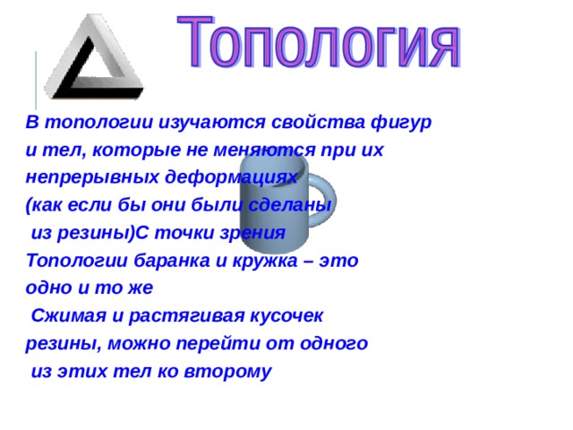  В топологии изучаются свойства фигур и тел, которые не меняются при их непрерывных деформациях (как если бы они были сделаны  из резины)С точки зрения Топологии баранка и кружка – это одно и то же  Сжимая и растягивая кусочек резины, можно перейти от одного  из этих тел ко второму   