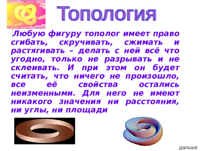  Любую фигуру тополог имеет право сгибать, скручивать, сжимать и растягивать – делать с ней всё что угодно, только не разрывать и не склеивать. И при этом он будет считать, что ничего не произошло, все её свойства остались неизменными. Для него не имеют никакого значения ни расстояния, ни углы, ни площади дальше 