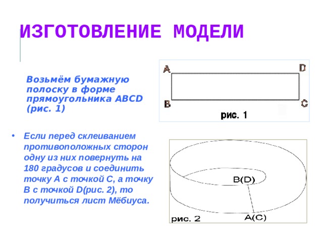 ИЗГОТОВЛЕНИЕ МОДЕЛИ Возьмём бумажную полоску в форме прямоугольника ABCD (рис. 1) Если перед склеиванием противоположных сторон одну из них повернуть на 180 градусов и соединить точку А с точкой С, а точку В с точкой D(рис. 2), то получиться лист Мёбиуса.  